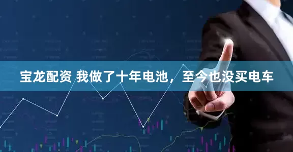 宝龙配资 我做了十年电池，至今也没买电车