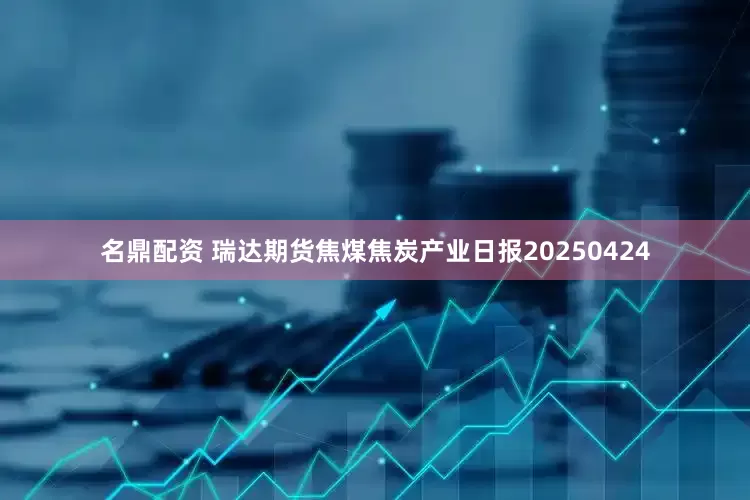 名鼎配资 瑞达期货焦煤焦炭产业日报20250424