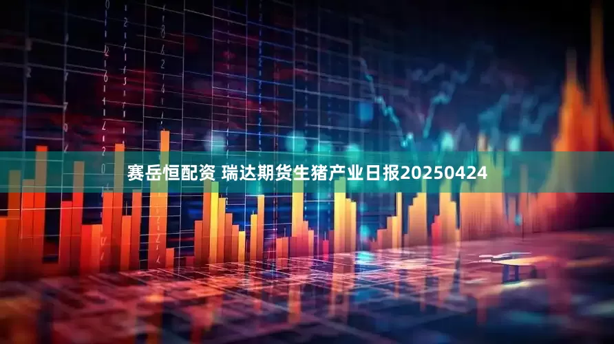 赛岳恒配资 瑞达期货生猪产业日报20250424