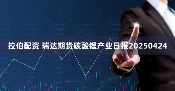 拉伯配资 瑞达期货碳酸锂产业日报20250424