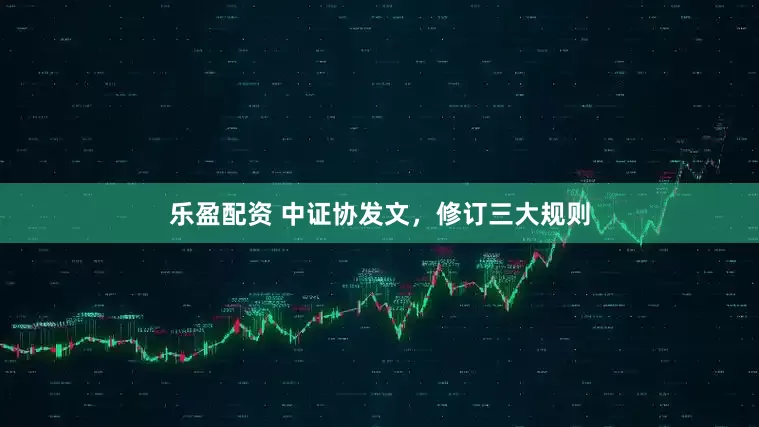 乐盈配资 中证协发文，修订三大规则