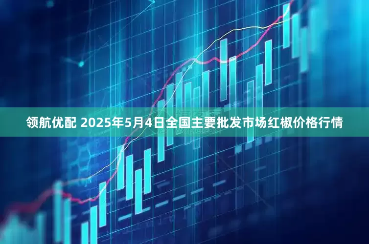 领航优配 2025年5月4日全国主要批发市场红椒价格行情