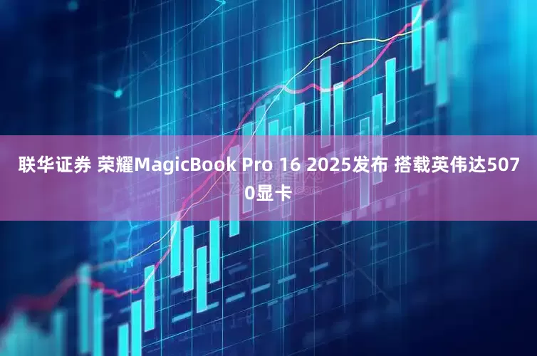 联华证券 荣耀MagicBook Pro 16 2025发布 搭载英伟达5070显卡