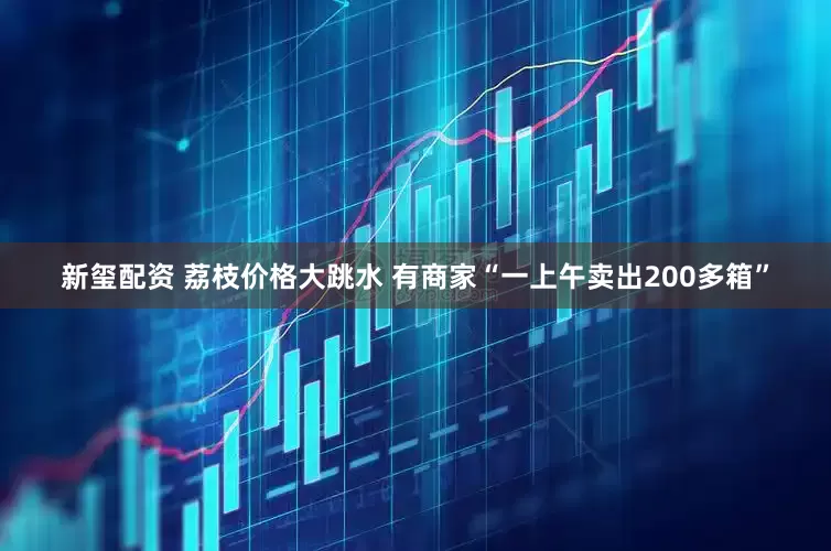 新玺配资 荔枝价格大跳水 有商家“一上午卖出200多箱”