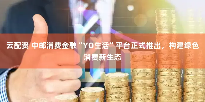 云配资 中邮消费金融“YO生活”平台正式推出，构建绿色消费新生态
