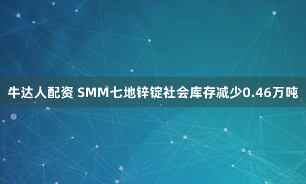 牛达人配资 SMM七地锌锭社会库存减少0.46万吨