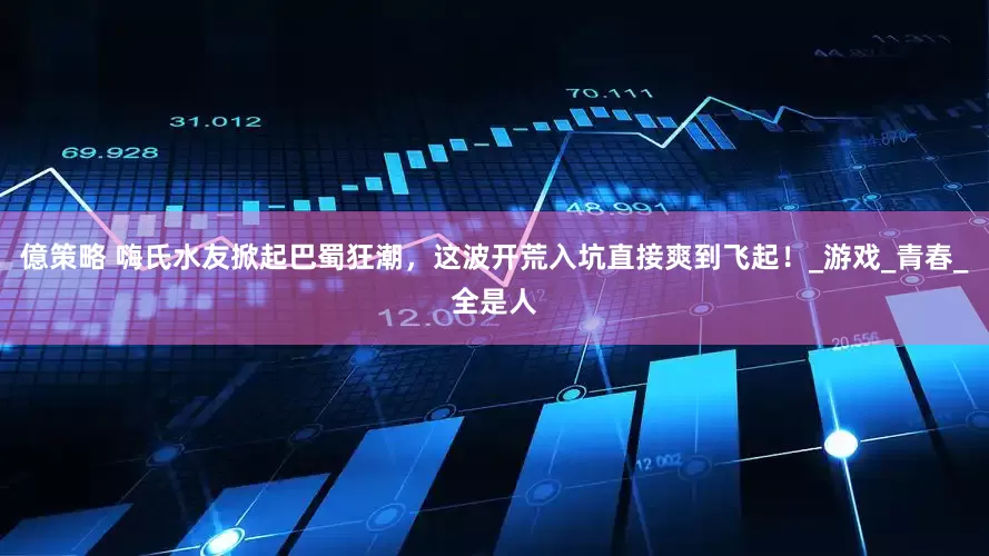億策略 嗨氏水友掀起巴蜀狂潮，这波开荒入坑直接爽到飞起！_游戏_青春_全是人