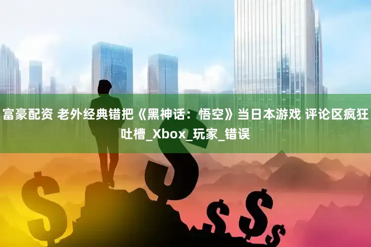 富豪配资 老外经典错把《黑神话：悟空》当日本游戏 评论区疯狂吐槽_Xbox_玩家_错误
