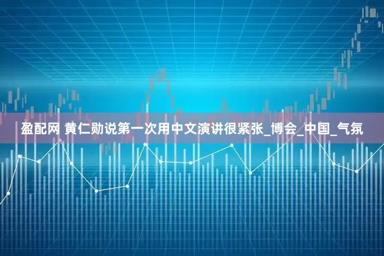 盈配网 黄仁勋说第一次用中文演讲很紧张_博会_中国_气氛
