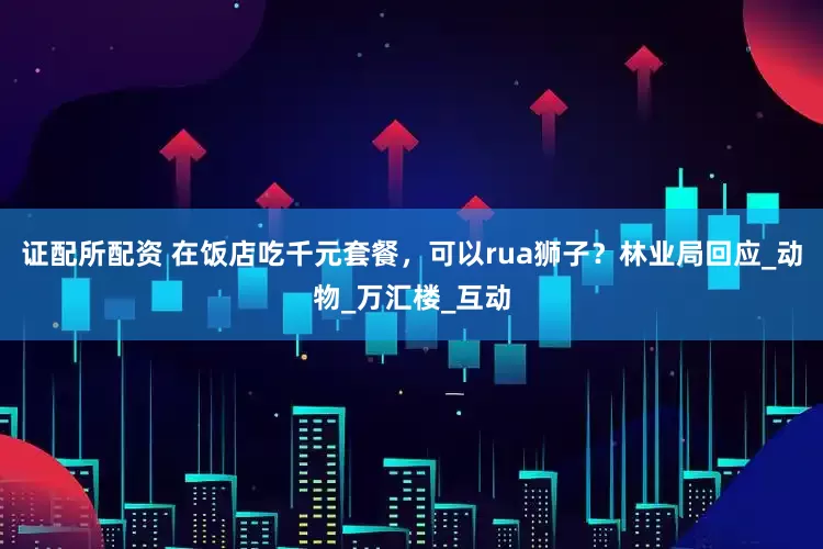 证配所配资 在饭店吃千元套餐，可以rua狮子？林业局回应_动物_万汇楼_互动
