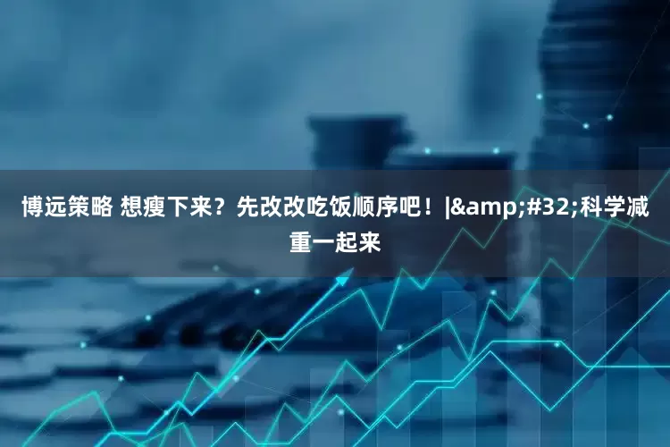 博远策略 想瘦下来？先改改吃饭顺序吧！|&#32;科学减重一起来