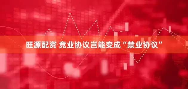 旺源配资 竞业协议岂能变成“禁业协议”