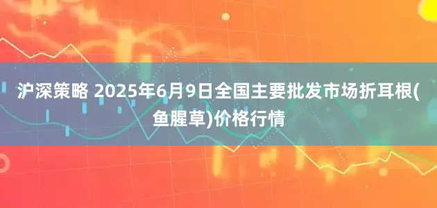沪深策略 2025年6月9日全国主要批发市场折耳根(鱼腥草)价格行情