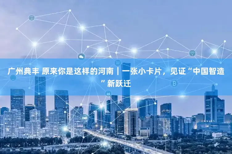 广州典丰 原来你是这样的河南|一张小卡片,见证“中国智造”新跃迁