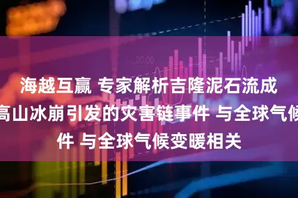 海越互赢 专家解析吉隆泥石流成因：或为高山冰崩引发的灾害链事件 与全球气候变暖相关