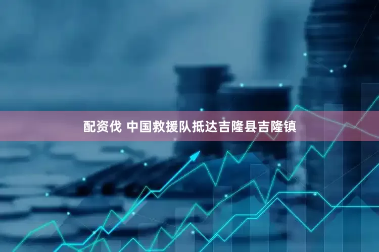 配资伐 中国救援队抵达吉隆县吉隆镇