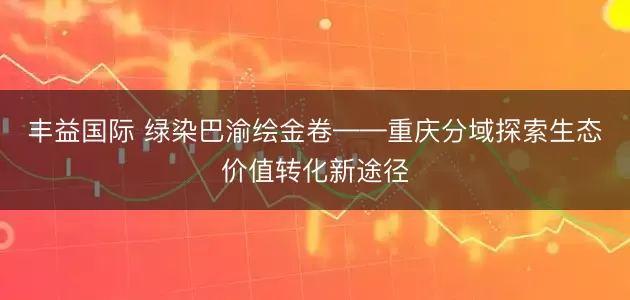 丰益国际 绿染巴渝绘金卷——重庆分域探索生态价值转化新途径